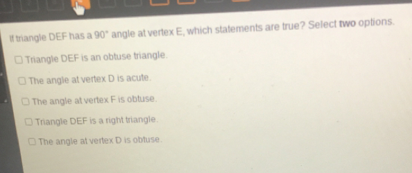 If triangle DEF has a 90 ° angle at vertex E, which statements are true? Select two options. Triangle DEF is an obtuse triangle. The angle at vertex D is acute. The angle at vertex F is obtuse. Triangle DEF is a right triangle. The angle at vertex D is obtuse.